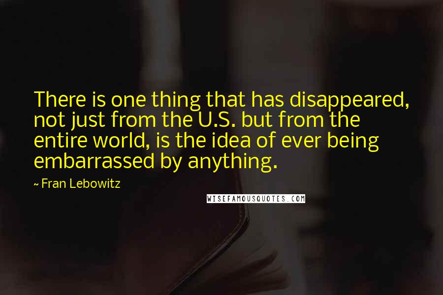 Fran Lebowitz Quotes: There is one thing that has disappeared, not just from the U.S. but from the entire world, is the idea of ever being embarrassed by anything.