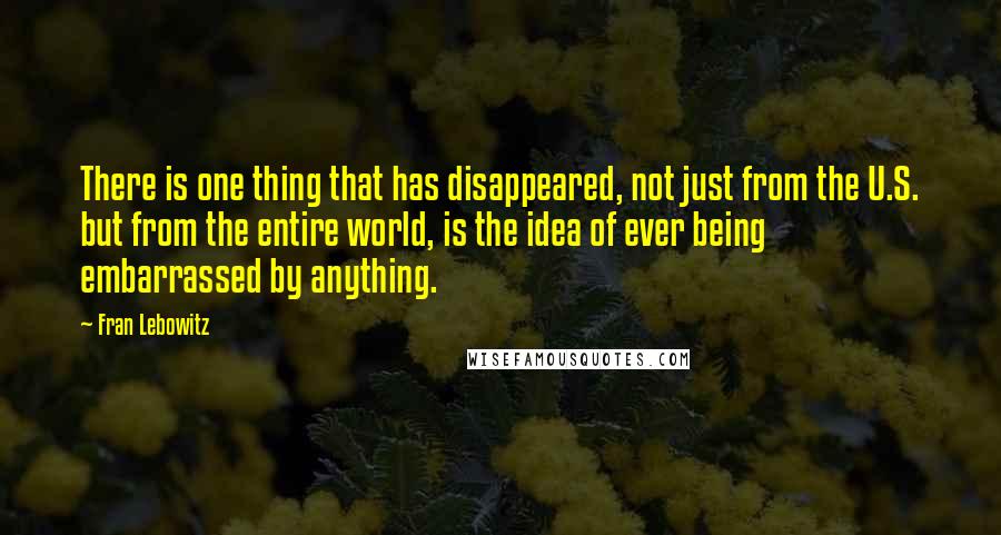 Fran Lebowitz Quotes: There is one thing that has disappeared, not just from the U.S. but from the entire world, is the idea of ever being embarrassed by anything.