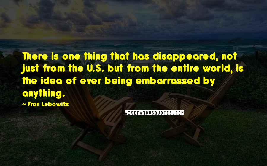 Fran Lebowitz Quotes: There is one thing that has disappeared, not just from the U.S. but from the entire world, is the idea of ever being embarrassed by anything.