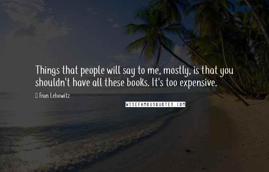 Fran Lebowitz Quotes: Things that people will say to me, mostly, is that you shouldn't have all these books. It's too expensive.