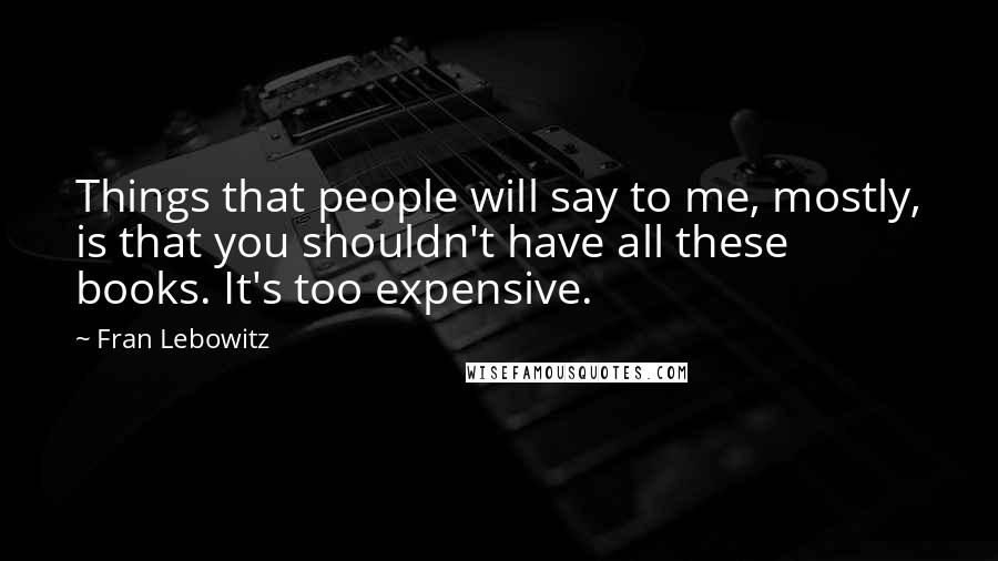 Fran Lebowitz Quotes: Things that people will say to me, mostly, is that you shouldn't have all these books. It's too expensive.