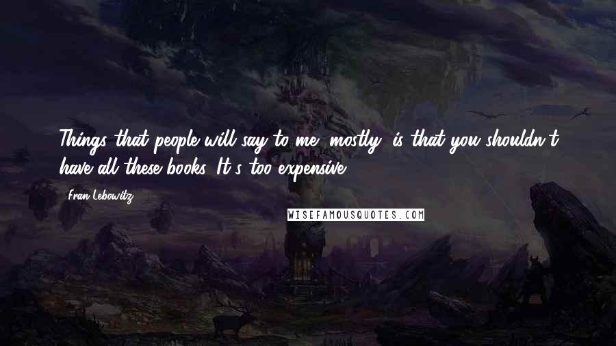 Fran Lebowitz Quotes: Things that people will say to me, mostly, is that you shouldn't have all these books. It's too expensive.