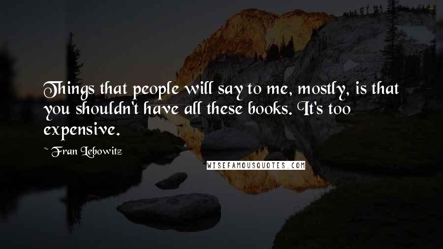 Fran Lebowitz Quotes: Things that people will say to me, mostly, is that you shouldn't have all these books. It's too expensive.