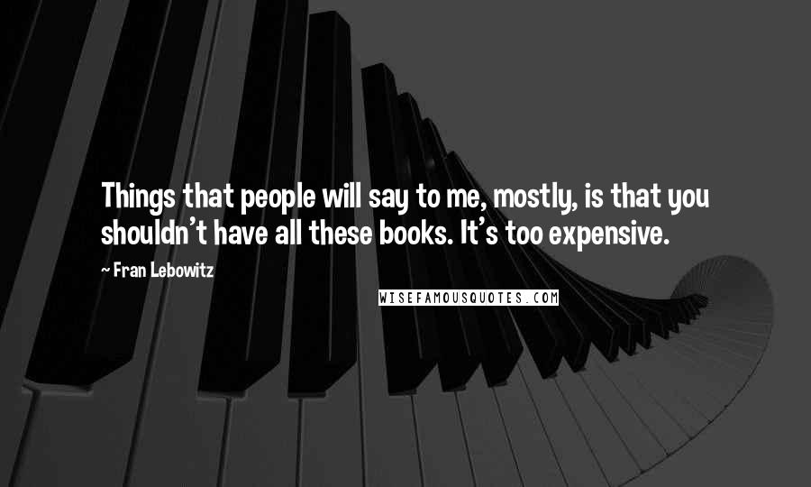 Fran Lebowitz Quotes: Things that people will say to me, mostly, is that you shouldn't have all these books. It's too expensive.