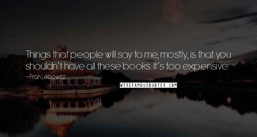 Fran Lebowitz Quotes: Things that people will say to me, mostly, is that you shouldn't have all these books. It's too expensive.