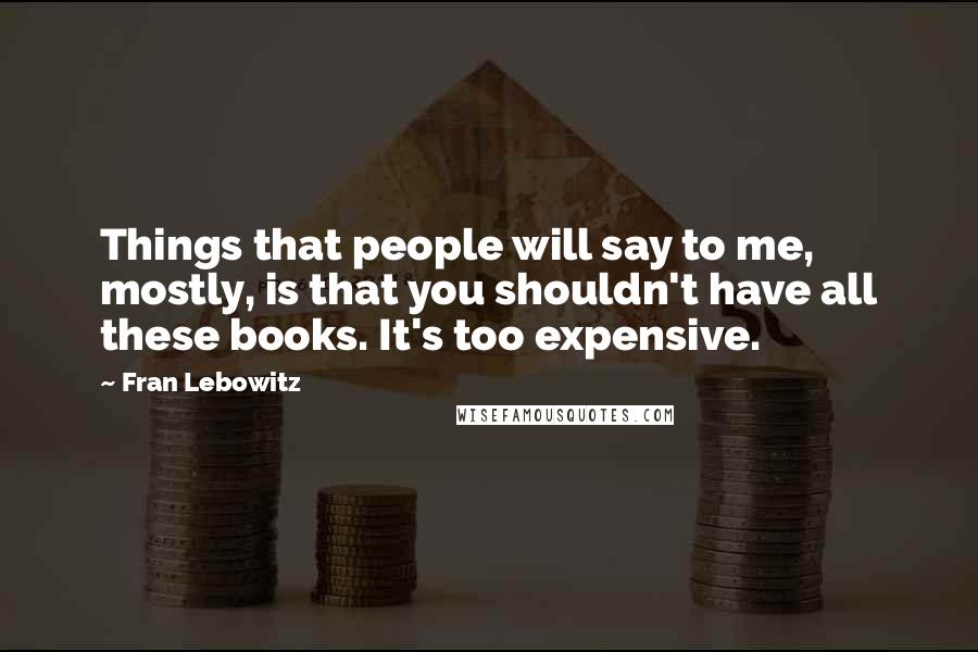 Fran Lebowitz Quotes: Things that people will say to me, mostly, is that you shouldn't have all these books. It's too expensive.