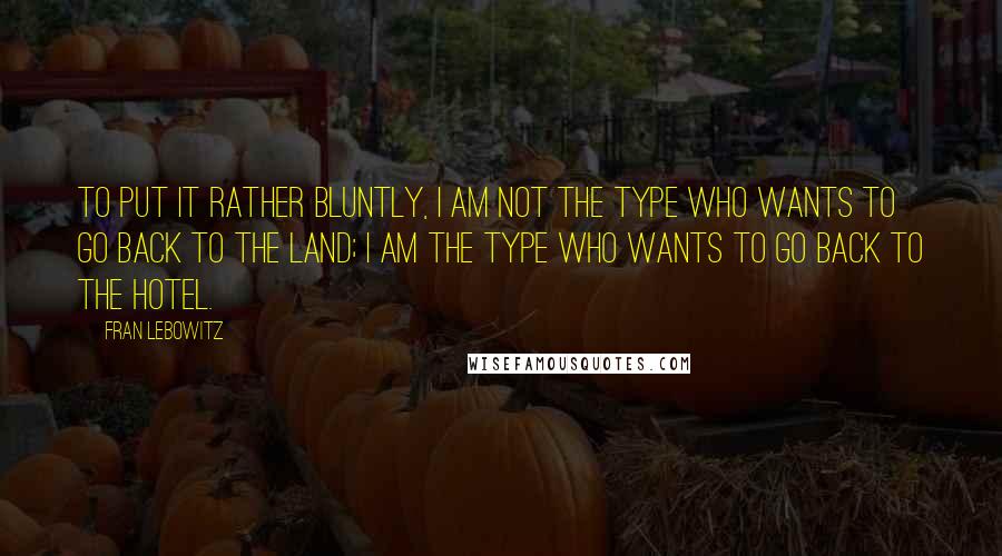 Fran Lebowitz Quotes: To put it rather bluntly, I am not the type who wants to go back to the land; I am the type who wants to go back to the hotel.