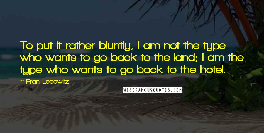Fran Lebowitz Quotes: To put it rather bluntly, I am not the type who wants to go back to the land; I am the type who wants to go back to the hotel.