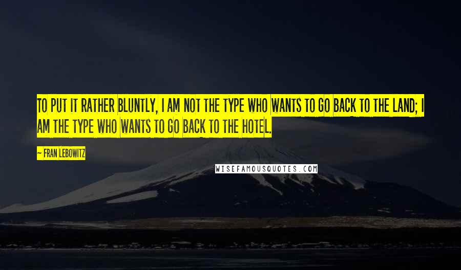 Fran Lebowitz Quotes: To put it rather bluntly, I am not the type who wants to go back to the land; I am the type who wants to go back to the hotel.