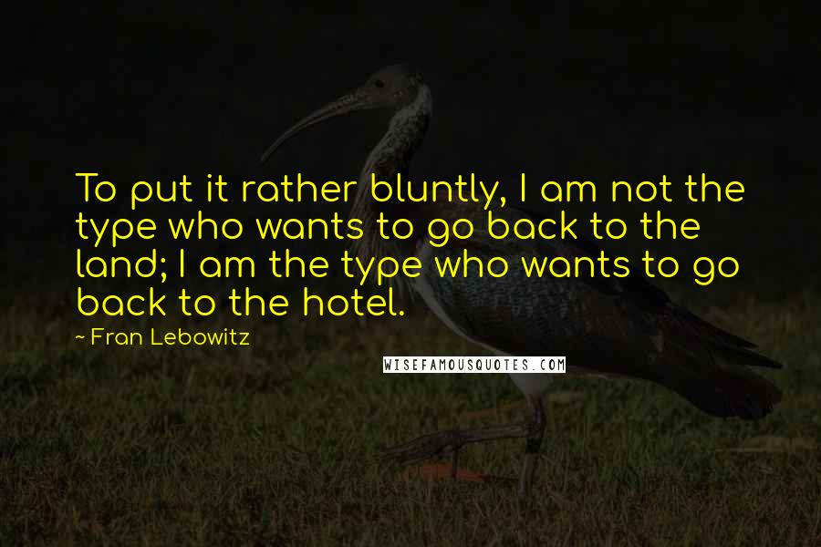 Fran Lebowitz Quotes: To put it rather bluntly, I am not the type who wants to go back to the land; I am the type who wants to go back to the hotel.