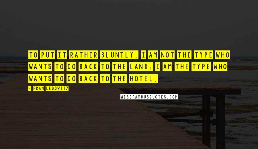 Fran Lebowitz Quotes: To put it rather bluntly, I am not the type who wants to go back to the land; I am the type who wants to go back to the hotel.