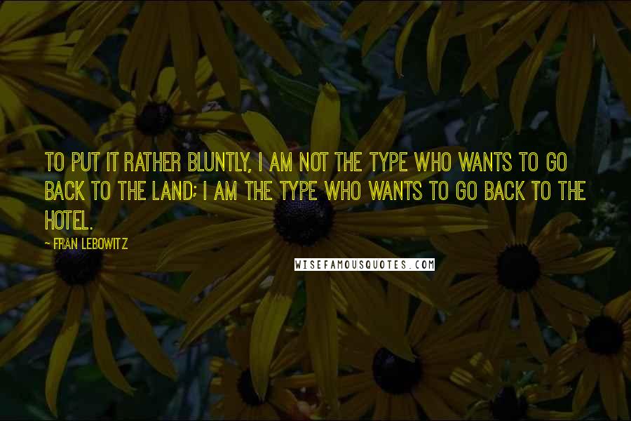 Fran Lebowitz Quotes: To put it rather bluntly, I am not the type who wants to go back to the land; I am the type who wants to go back to the hotel.