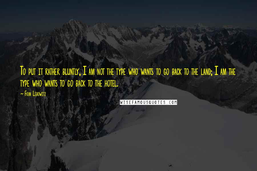 Fran Lebowitz Quotes: To put it rather bluntly, I am not the type who wants to go back to the land; I am the type who wants to go back to the hotel.