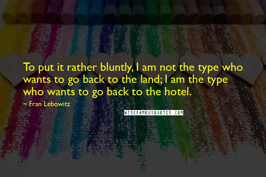 Fran Lebowitz Quotes: To put it rather bluntly, I am not the type who wants to go back to the land; I am the type who wants to go back to the hotel.