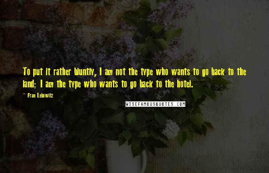 Fran Lebowitz Quotes: To put it rather bluntly, I am not the type who wants to go back to the land; I am the type who wants to go back to the hotel.