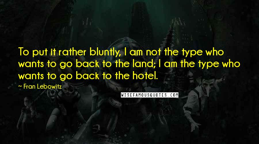 Fran Lebowitz Quotes: To put it rather bluntly, I am not the type who wants to go back to the land; I am the type who wants to go back to the hotel.