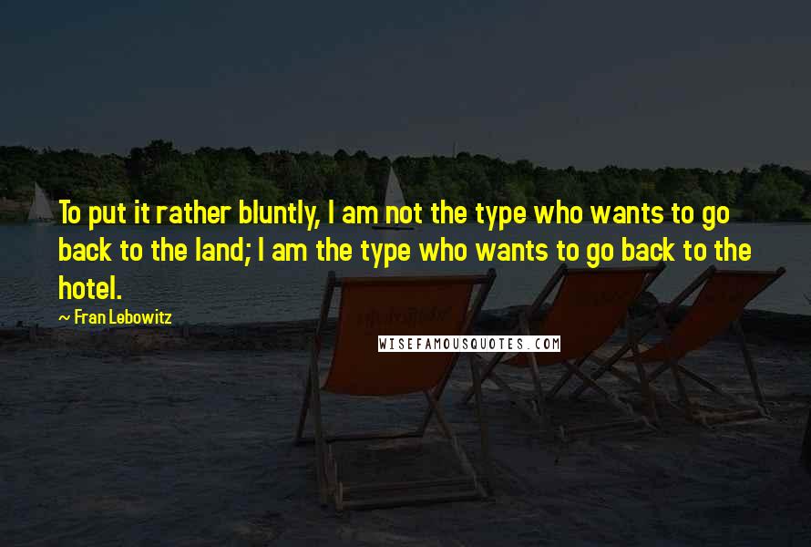 Fran Lebowitz Quotes: To put it rather bluntly, I am not the type who wants to go back to the land; I am the type who wants to go back to the hotel.