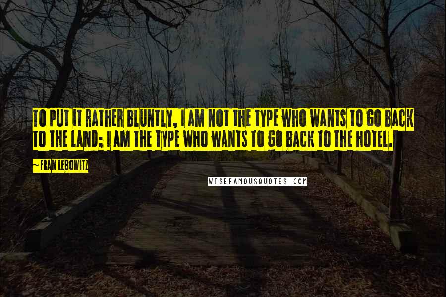 Fran Lebowitz Quotes: To put it rather bluntly, I am not the type who wants to go back to the land; I am the type who wants to go back to the hotel.