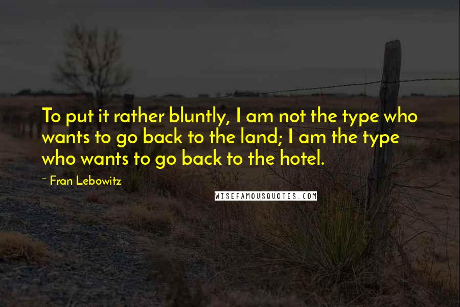 Fran Lebowitz Quotes: To put it rather bluntly, I am not the type who wants to go back to the land; I am the type who wants to go back to the hotel.