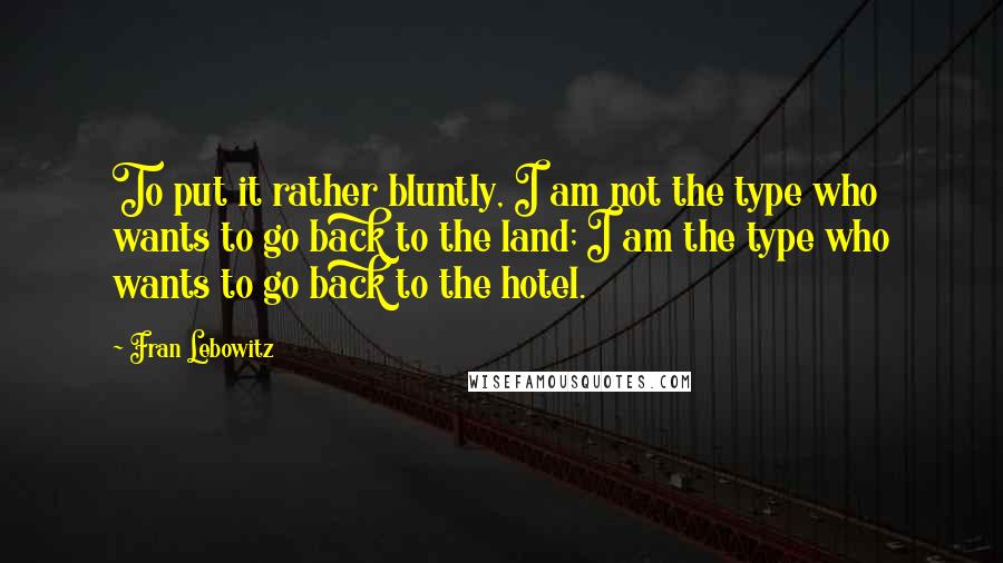 Fran Lebowitz Quotes: To put it rather bluntly, I am not the type who wants to go back to the land; I am the type who wants to go back to the hotel.