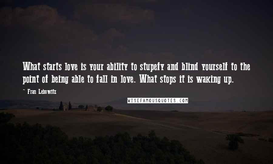 Fran Lebowitz Quotes: What starts love is your ability to stupefy and blind yourself to the point of being able to fall in love. What stops it is waking up.