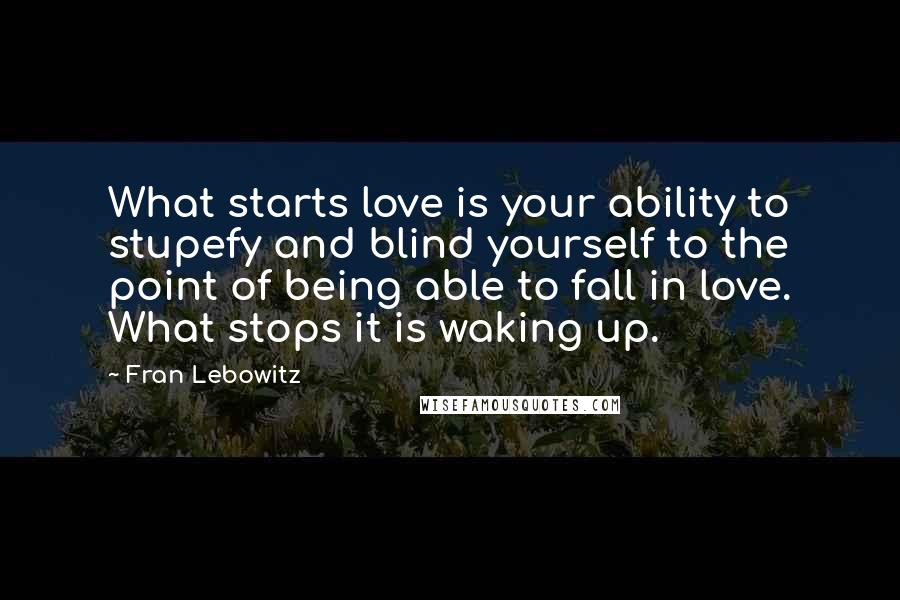 Fran Lebowitz Quotes: What starts love is your ability to stupefy and blind yourself to the point of being able to fall in love. What stops it is waking up.