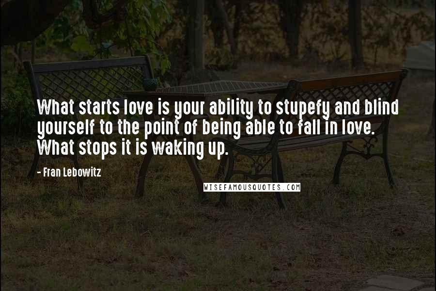 Fran Lebowitz Quotes: What starts love is your ability to stupefy and blind yourself to the point of being able to fall in love. What stops it is waking up.