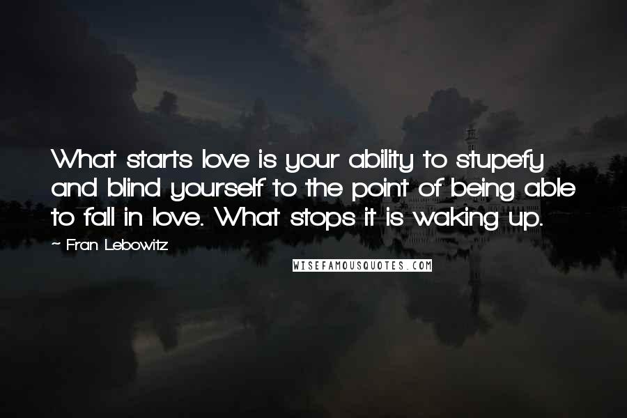 Fran Lebowitz Quotes: What starts love is your ability to stupefy and blind yourself to the point of being able to fall in love. What stops it is waking up.