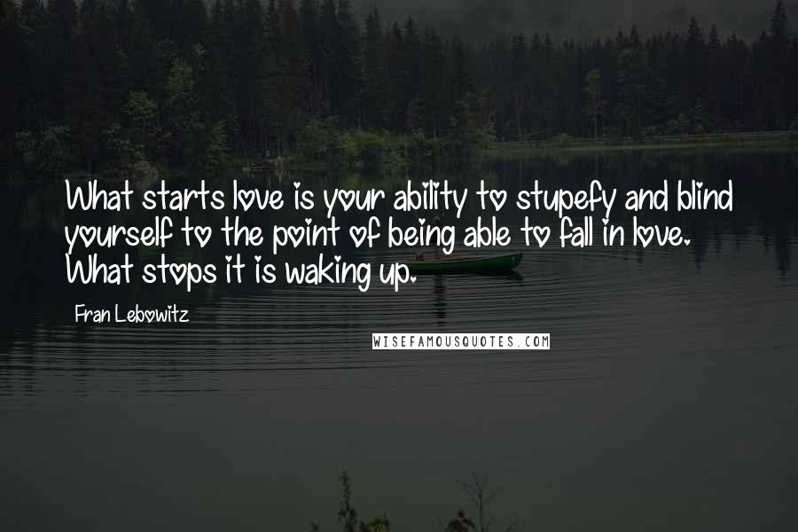 Fran Lebowitz Quotes: What starts love is your ability to stupefy and blind yourself to the point of being able to fall in love. What stops it is waking up.