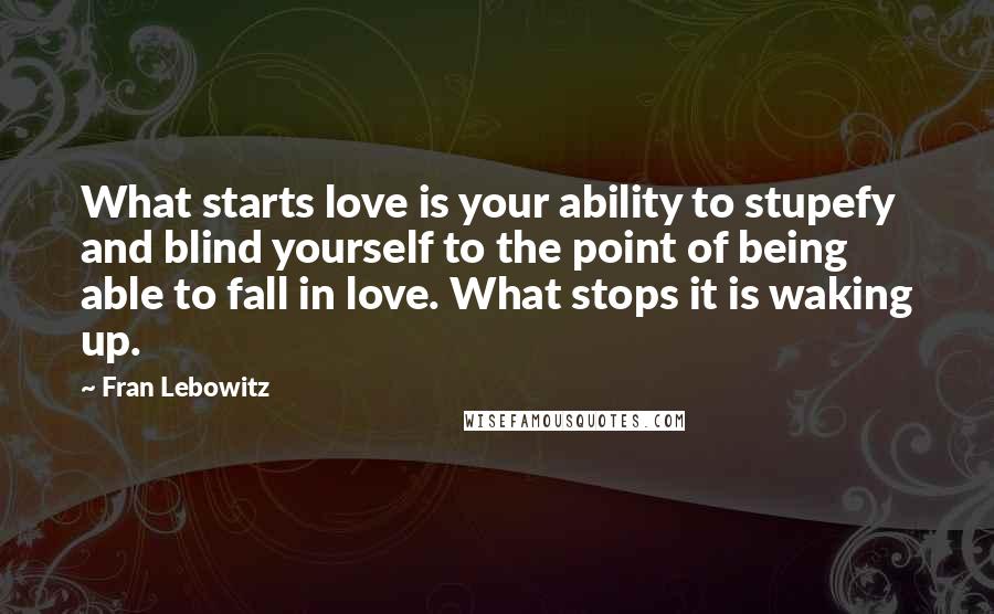 Fran Lebowitz Quotes: What starts love is your ability to stupefy and blind yourself to the point of being able to fall in love. What stops it is waking up.