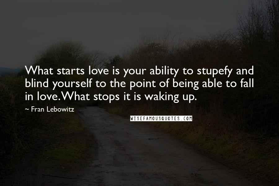 Fran Lebowitz Quotes: What starts love is your ability to stupefy and blind yourself to the point of being able to fall in love. What stops it is waking up.