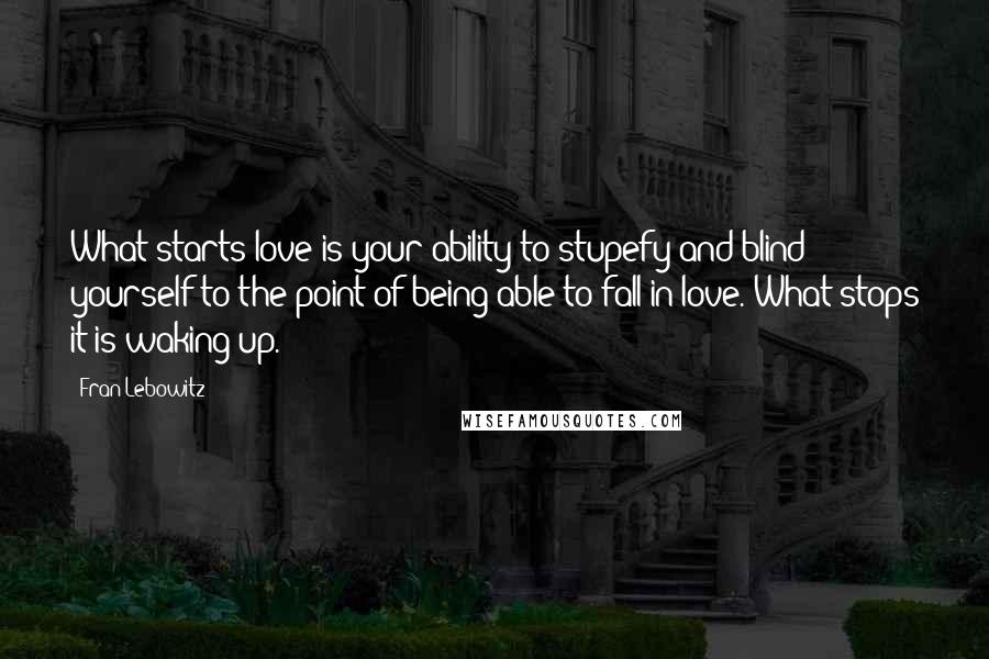 Fran Lebowitz Quotes: What starts love is your ability to stupefy and blind yourself to the point of being able to fall in love. What stops it is waking up.