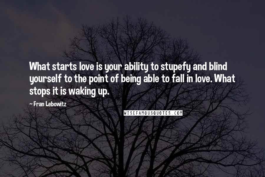 Fran Lebowitz Quotes: What starts love is your ability to stupefy and blind yourself to the point of being able to fall in love. What stops it is waking up.