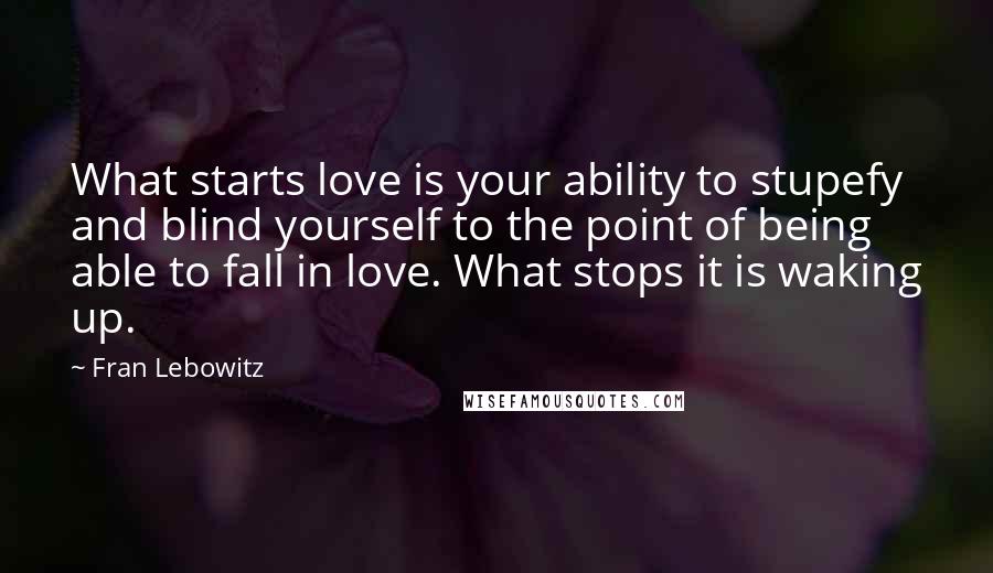 Fran Lebowitz Quotes: What starts love is your ability to stupefy and blind yourself to the point of being able to fall in love. What stops it is waking up.