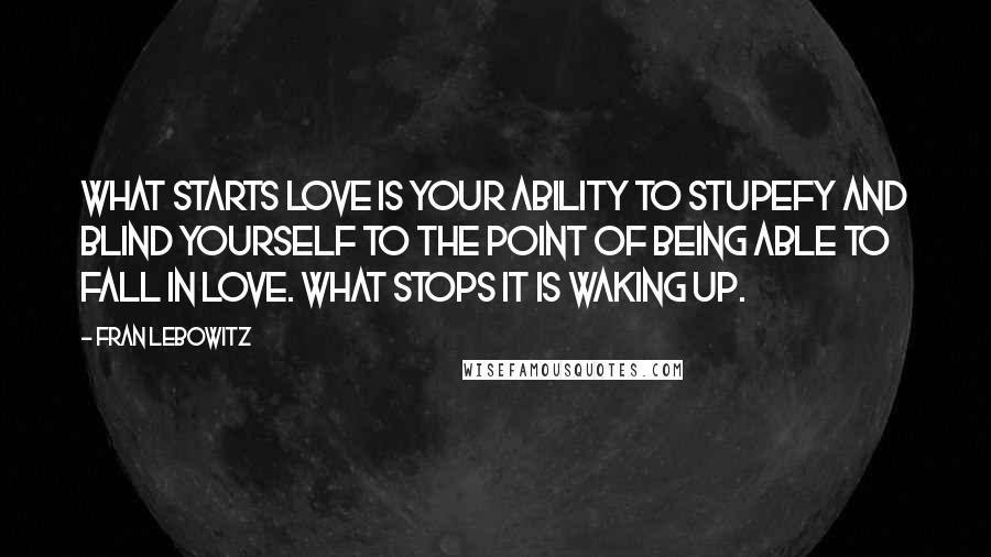 Fran Lebowitz Quotes: What starts love is your ability to stupefy and blind yourself to the point of being able to fall in love. What stops it is waking up.