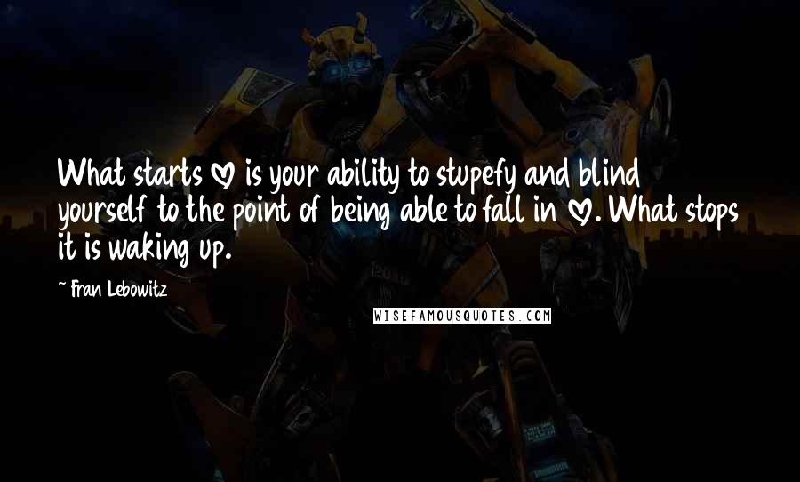 Fran Lebowitz Quotes: What starts love is your ability to stupefy and blind yourself to the point of being able to fall in love. What stops it is waking up.