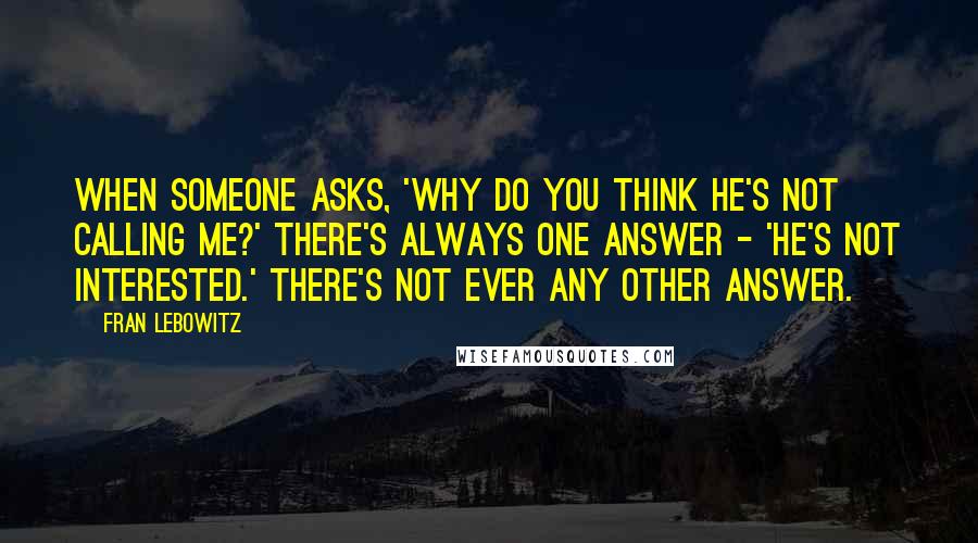 Fran Lebowitz Quotes: When someone asks, 'Why do you think he's not calling me?' there's always one answer - 'He's not interested.' There's not ever any other answer.