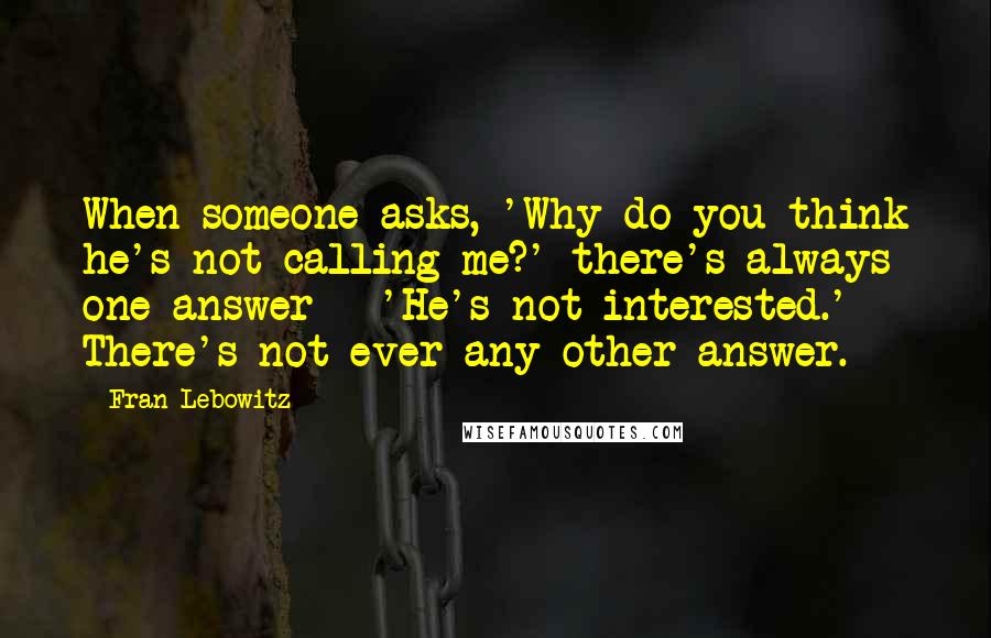 Fran Lebowitz Quotes: When someone asks, 'Why do you think he's not calling me?' there's always one answer - 'He's not interested.' There's not ever any other answer.