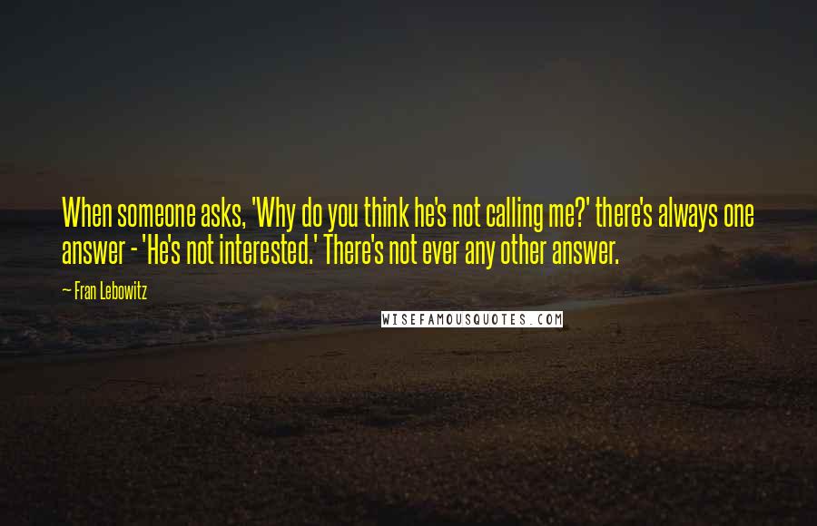 Fran Lebowitz Quotes: When someone asks, 'Why do you think he's not calling me?' there's always one answer - 'He's not interested.' There's not ever any other answer.