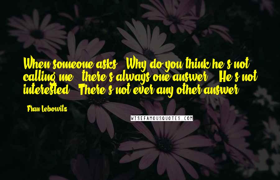 Fran Lebowitz Quotes: When someone asks, 'Why do you think he's not calling me?' there's always one answer - 'He's not interested.' There's not ever any other answer.