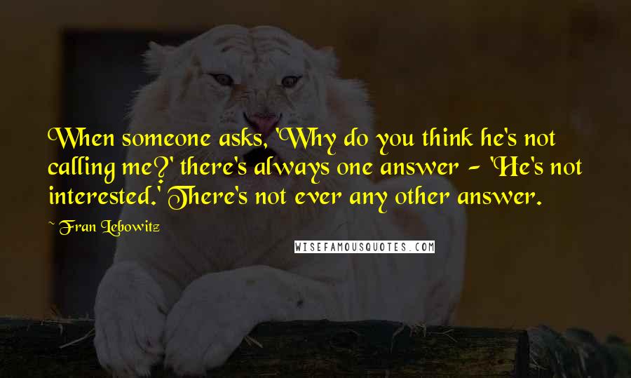 Fran Lebowitz Quotes: When someone asks, 'Why do you think he's not calling me?' there's always one answer - 'He's not interested.' There's not ever any other answer.