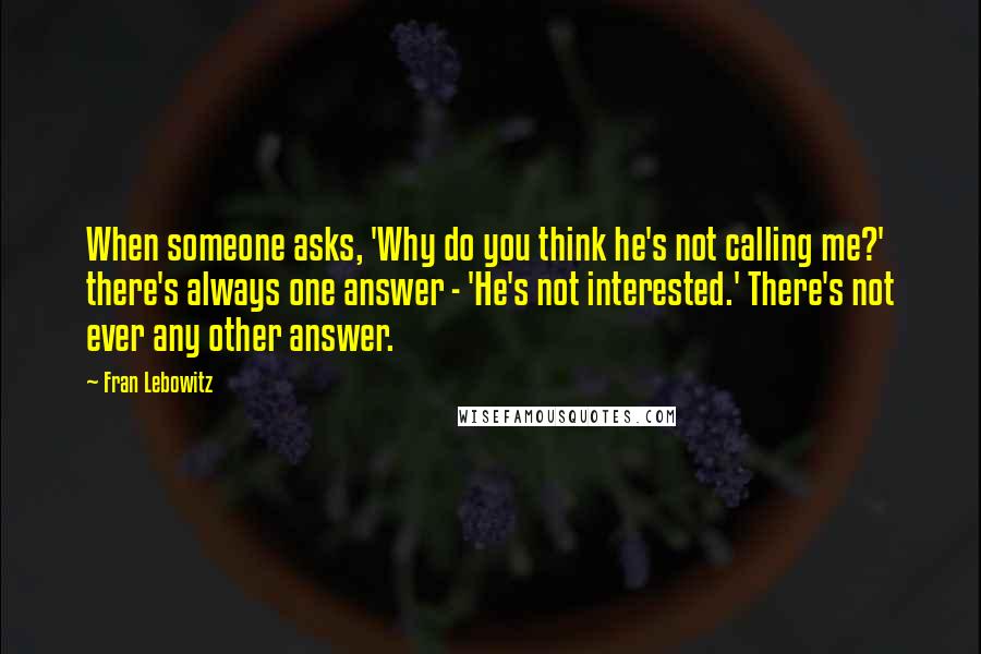 Fran Lebowitz Quotes: When someone asks, 'Why do you think he's not calling me?' there's always one answer - 'He's not interested.' There's not ever any other answer.