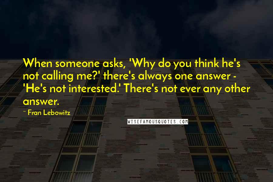 Fran Lebowitz Quotes: When someone asks, 'Why do you think he's not calling me?' there's always one answer - 'He's not interested.' There's not ever any other answer.
