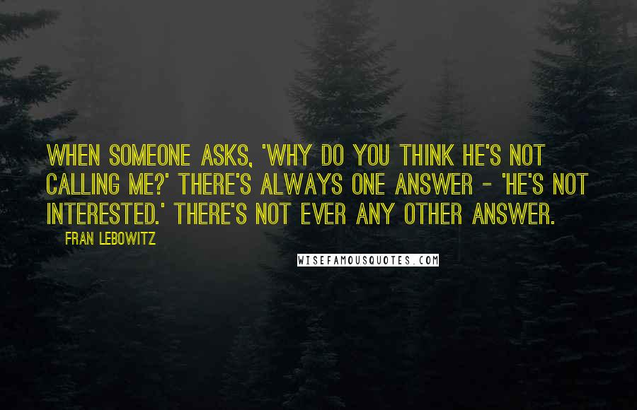 Fran Lebowitz Quotes: When someone asks, 'Why do you think he's not calling me?' there's always one answer - 'He's not interested.' There's not ever any other answer.