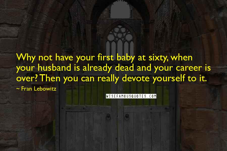 Fran Lebowitz Quotes: Why not have your first baby at sixty, when your husband is already dead and your career is over? Then you can really devote yourself to it.