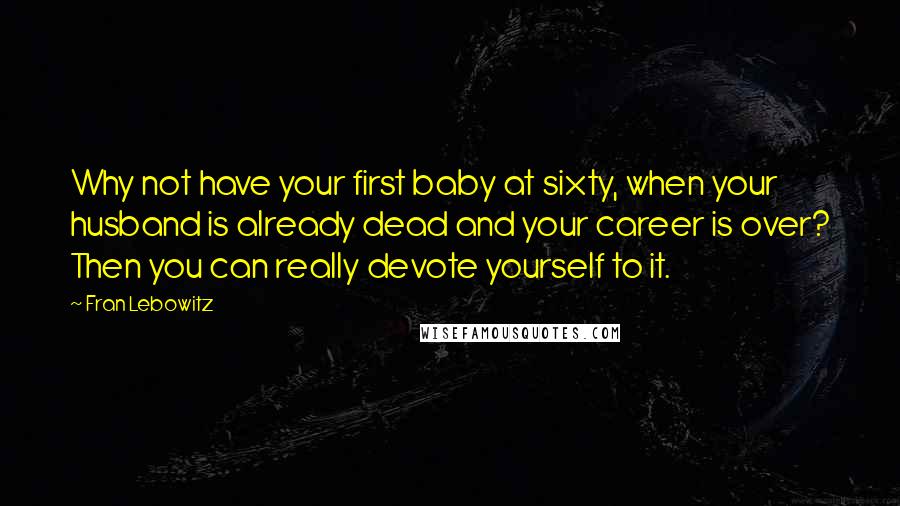 Fran Lebowitz Quotes: Why not have your first baby at sixty, when your husband is already dead and your career is over? Then you can really devote yourself to it.