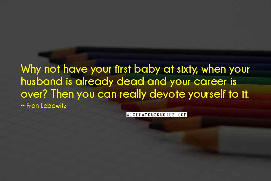 Fran Lebowitz Quotes: Why not have your first baby at sixty, when your husband is already dead and your career is over? Then you can really devote yourself to it.