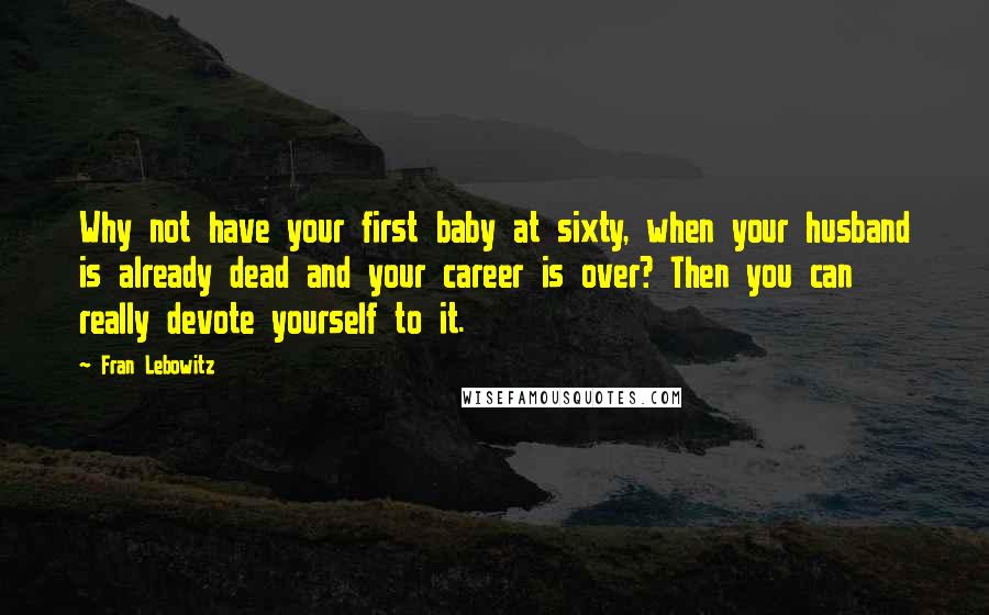Fran Lebowitz Quotes: Why not have your first baby at sixty, when your husband is already dead and your career is over? Then you can really devote yourself to it.