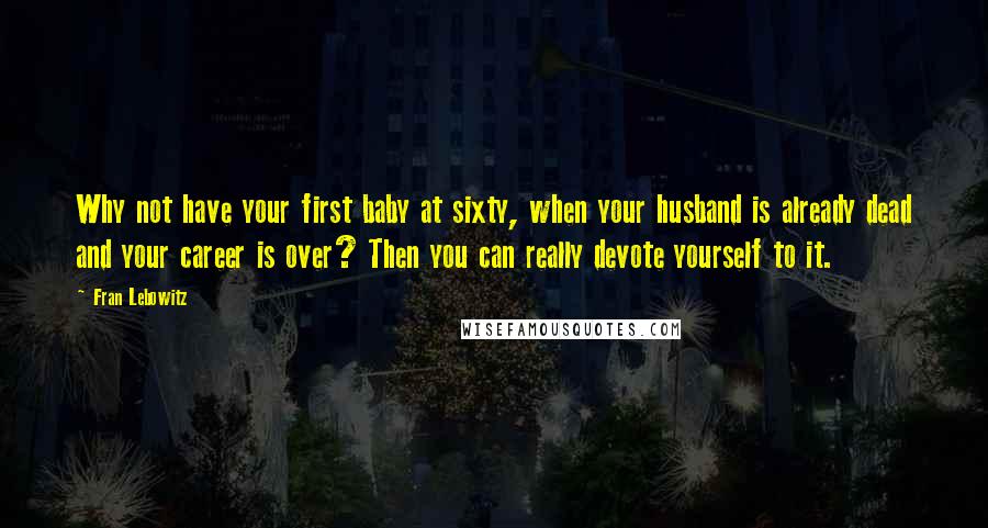 Fran Lebowitz Quotes: Why not have your first baby at sixty, when your husband is already dead and your career is over? Then you can really devote yourself to it.