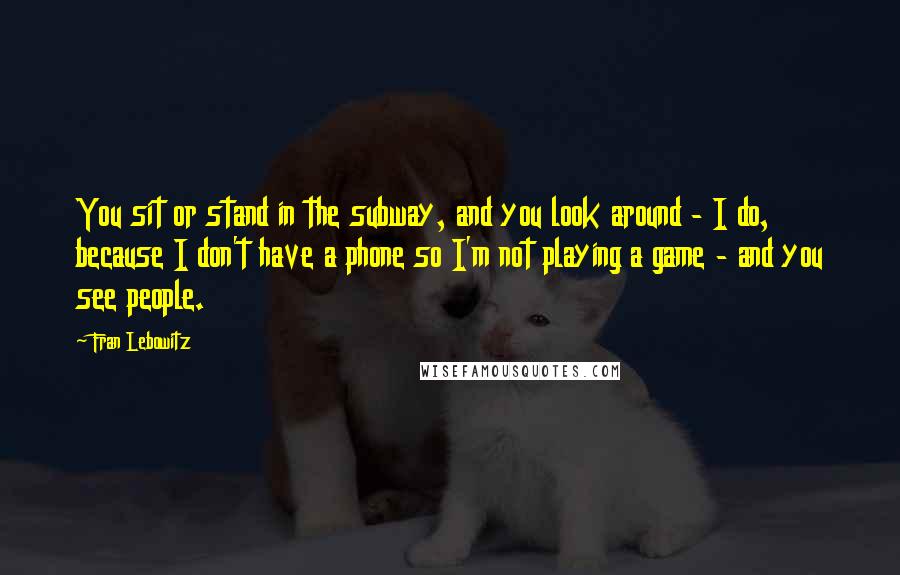 Fran Lebowitz Quotes: You sit or stand in the subway, and you look around - I do, because I don't have a phone so I'm not playing a game - and you see people.